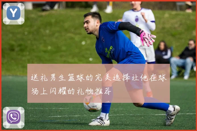 送礼男生篮球的完美选择让他在球场上闪耀的礼物推荐