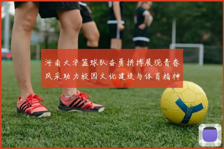 河南大学篮球队奋勇拼搏展现青春风采助力校园文化建设与体育精神传承