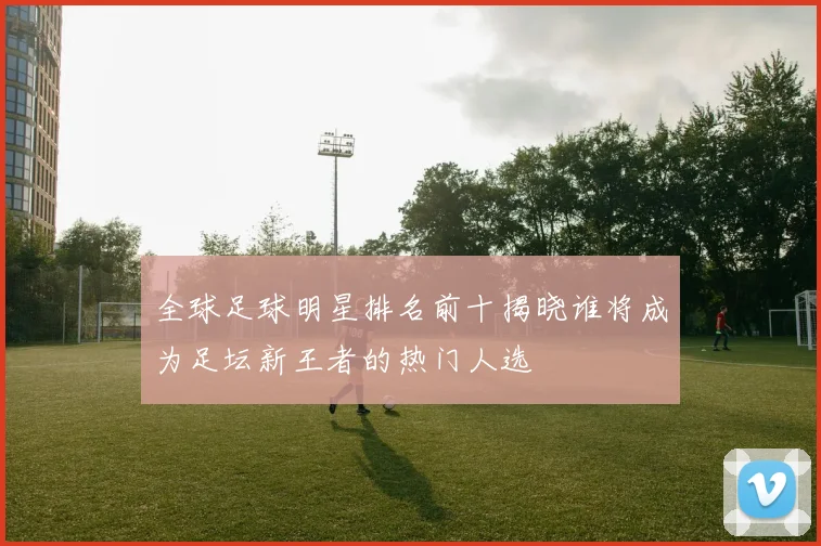 全球足球明星排名前十揭晓谁将成为足坛新王者的热门人选