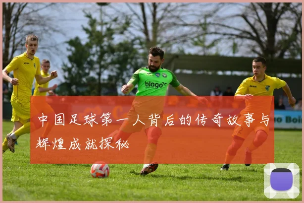 中国足球第一人背后的传奇故事与辉煌成就探秘