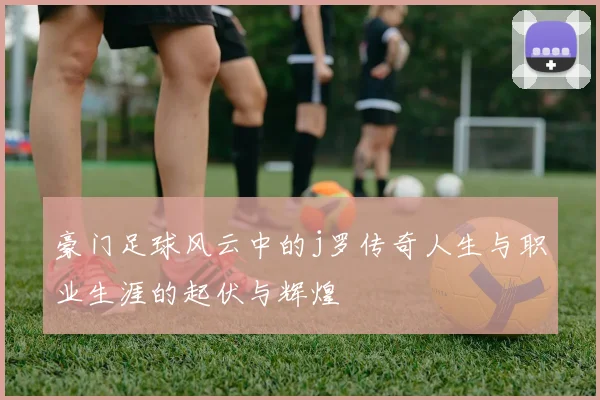 豪门足球风云中的j罗传奇人生与职业生涯的起伏与辉煌