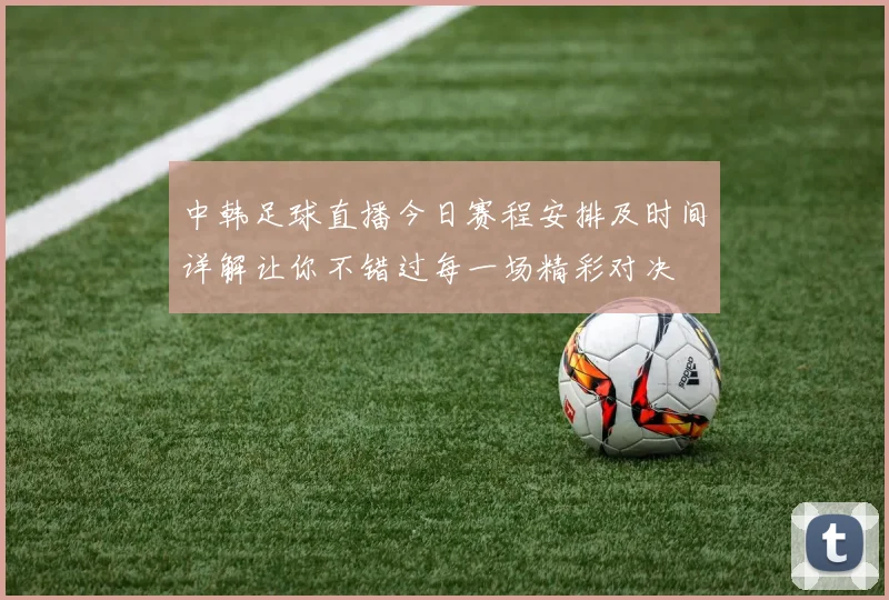 中韩足球直播今日赛程安排及时间详解让你不错过每一场精彩对决