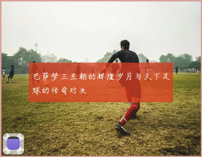 巴萨梦三王朝的辉煌岁月与天下足球的传奇对决