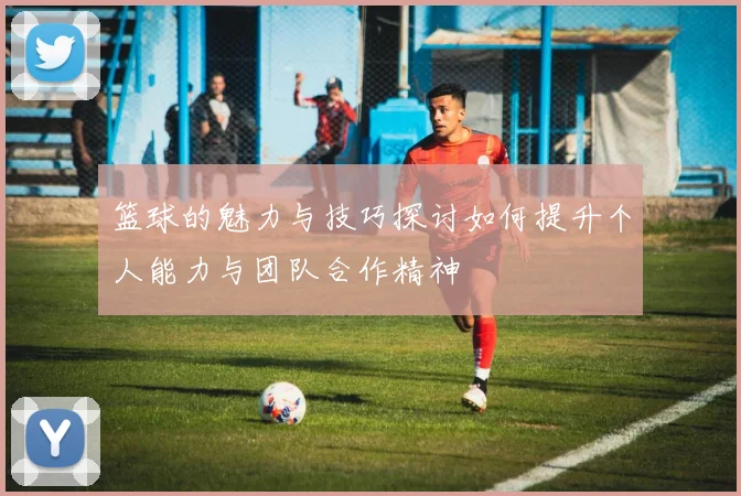 篮球的魅力与技巧探讨如何提升个人能力与团队合作精神