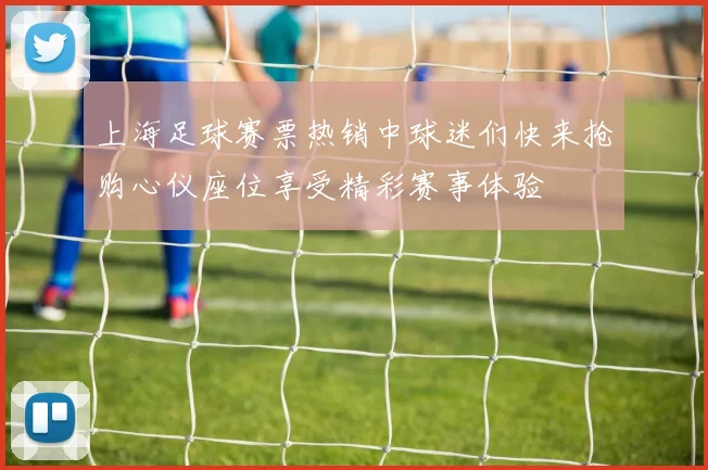 上海足球赛票热销中球迷们快来抢购心仪座位享受精彩赛事体验